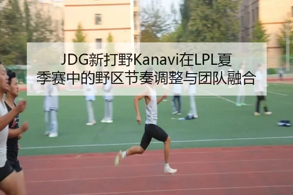 JDG新打野Kanavi在LPL夏季赛中的野区节奏调整与团队融合