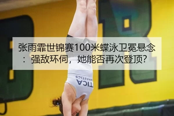 张雨霏世锦赛100米蝶泳卫冕悬念：强敌环伺，她能否再次登顶？