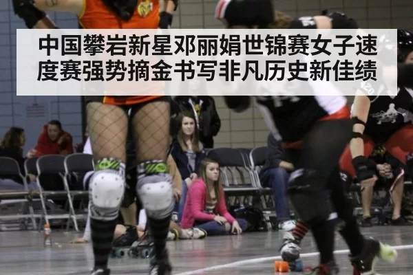 中国攀岩新星邓丽娟世锦赛女子速度赛强势摘金书写非凡历史新佳绩