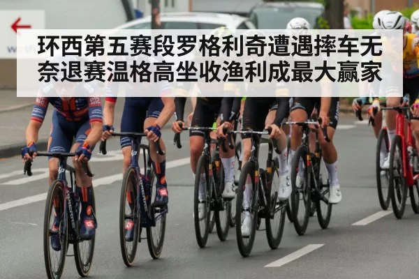 环西第五赛段罗格利奇遭遇摔车无奈退赛温格高坐收渔利成最大赢家