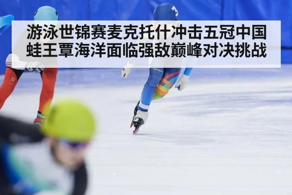游泳世锦赛麦克托什冲击五冠中国蛙王覃海洋面临强敌巅峰对决挑战